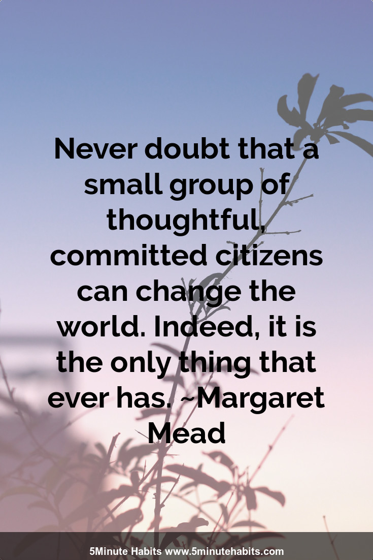 Never doubt that a small group of thoughtful, committed citizens can change the world. Indeed, it is the only thing that ever has. ~Margaret Mead